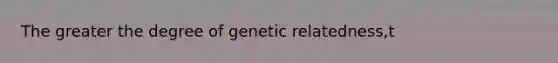 The greater the degree of genetic relatedness,t