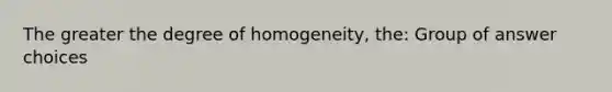 The greater the degree of homogeneity, the: Group of answer choices