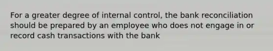 For a greater degree of <a href='https://www.questionai.com/knowledge/kjj42owoAP-internal-control' class='anchor-knowledge'>internal control</a>, the <a href='https://www.questionai.com/knowledge/kZ6GRlcQH1-bank-reconciliation' class='anchor-knowledge'>bank reconciliation</a> should be prepared by an employee who does not engage in or record cash transactions with the bank