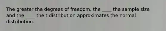 The greater the degrees of freedom, the ____ the sample size and the ____ the t distribution approximates the normal distribution.