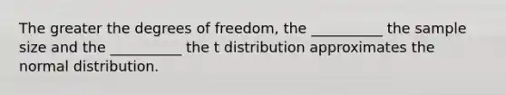 The greater the degrees of freedom, the __________ the sample size and the __________ the t distribution approximates the normal distribution.