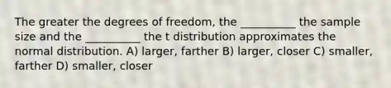 The greater the degrees of freedom, the __________ the sample size and the __________ the t distribution approximates the normal distribution. A) larger, farther B) larger, closer C) smaller, farther D) smaller, closer