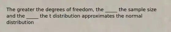 The greater the degrees of freedom, the _____ the sample size and the _____ the t distribution approximates the normal distribution