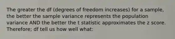 The greater the df (degrees of freedom increases) for a sample, the better the sample variance represents the population variance AND the better the t statistic approximates the z score. Therefore; df tell us how well what: