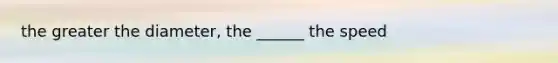 the greater the diameter, the ______ the speed