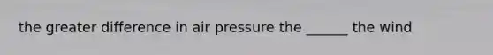 the greater difference in air pressure the ______ the wind