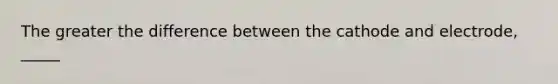 The greater the difference between the cathode and electrode, _____