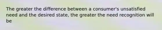 The greater the difference between a consumer's unsatisfied need and the desired state, the greater the need recognition will be