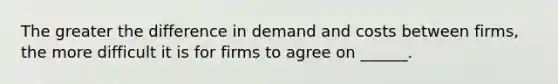 The greater the difference in demand and costs between firms, the more difficult it is for firms to agree on ______.