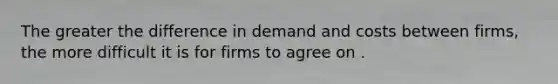 The greater the difference in demand and costs between firms, the more difficult it is for firms to agree on .