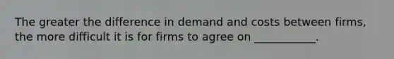 The greater the difference in demand and costs between firms, the more difficult it is for firms to agree on ___________.