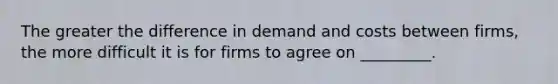 The greater the difference in demand and costs between firms, the more difficult it is for firms to agree on _________.