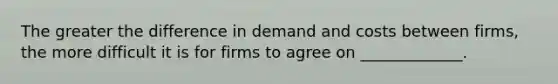 The greater the difference in demand and costs between firms, the more difficult it is for firms to agree on _____________.