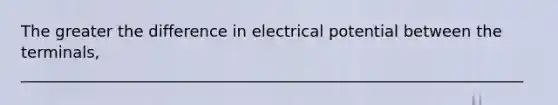 The greater the difference in electrical potential between the terminals, ________________________________________________________________