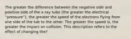 The greater the difference between the negative side and positive side of the x-ray tube (the greater the electrical ''pressure''), the greater the speed of the electrons flying from one side of the tub to the other. The greater the speed is, the greater the impact on collision. This description refers to the effect of changing the?