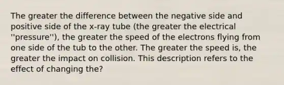 The greater the difference between the negative side and positive side of the x-ray tube (the greater the electrical ''pressure''), the greater the speed of the electrons flying from one side of the tub to the other. The greater the speed is, the greater the impact on collision. This description refers to the effect of changing the?