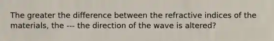 The greater the difference between the refractive indices of the materials, the --- the direction of the wave is altered?