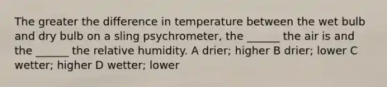 The greater the difference in temperature between the wet bulb and dry bulb on a sling psychrometer, the ______ the air is and the ______ the relative humidity. A drier; higher B drier; lower C wetter; higher D wetter; lower