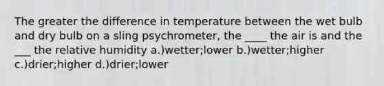 The greater the difference in temperature between the wet bulb and dry bulb on a sling psychrometer, the ____ the air is and the ___ the relative humidity a.)wetter;lower b.)wetter;higher c.)drier;higher d.)drier;lower