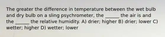 The greater the difference in temperature between the wet bulb and dry bulb on a sling psychrometer, the ______ the air is and the ______ the relative humidity. A) drier; higher B) drier; lower C) wetter; higher D) wetter; lower