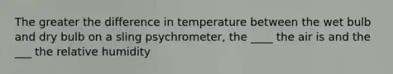 The greater the difference in temperature between the wet bulb and dry bulb on a sling psychrometer, the ____ the air is and the ___ the relative humidity