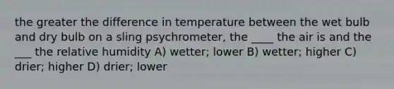 the greater the difference in temperature between the wet bulb and dry bulb on a sling psychrometer, the ____ the air is and the ___ the relative humidity A) wetter; lower B) wetter; higher C) drier; higher D) drier; lower