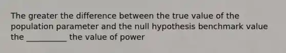 The greater the difference between the true value of the population parameter and the null hypothesis benchmark value the __________ the value of power