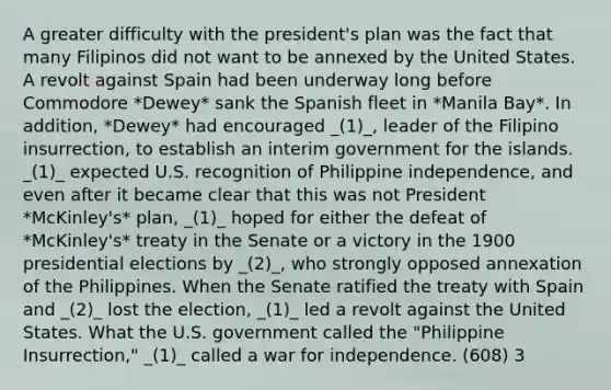 A greater difficulty with the president's plan was the fact that many Filipinos did not want to be annexed by the United States. A revolt against Spain had been underway long before Commodore *Dewey* sank the Spanish fleet in *Manila Bay*. In addition, *Dewey* had encouraged _(1)_, leader of the Filipino insurrection, to establish an interim government for the islands. _(1)_ expected U.S. recognition of Philippine independence, and even after it became clear that this was not President *McKinley's* plan, _(1)_ hoped for either the defeat of *McKinley's* treaty in the Senate or a victory in the 1900 presidential elections by _(2)_, who strongly opposed annexation of the Philippines. When the Senate ratified the treaty with Spain and _(2)_ lost the election, _(1)_ led a revolt against the United States. What the U.S. government called the "Philippine Insurrection," _(1)_ called a war for independence. (608) 3