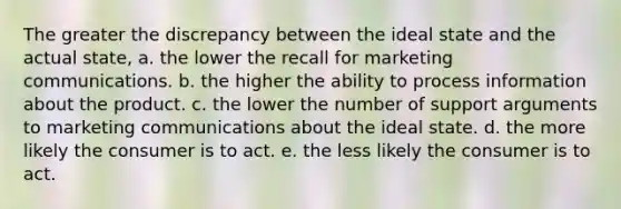 The greater the discrepancy between the ideal state and the actual state, a. the lower the recall for marketing communications. b. the higher the ability to process information about the product. c. the lower the number of support arguments to marketing communications about the ideal state. d. the more likely the consumer is to act. e. the less likely the consumer is to act.