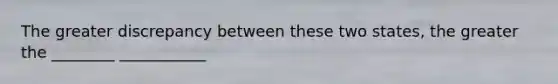 The greater discrepancy between these two states, the greater the ________ ___________
