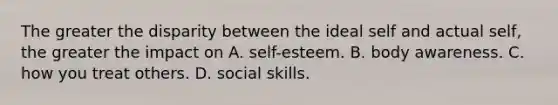 The greater the disparity between the ideal self and actual self, the greater the impact on A. self-esteem. B. body awareness. C. how you treat others. D. social skills.