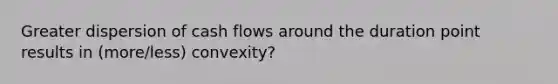 Greater dispersion of cash flows around the duration point results in (more/less) convexity?