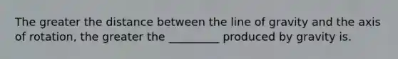 The greater the distance between the line of gravity and the axis of rotation, the greater the _________ produced by gravity is.