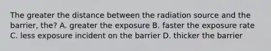 The greater the distance between the radiation source and the barrier, the? A. greater the exposure B. faster the exposure rate C. less exposure incident on the barrier D. thicker the barrier