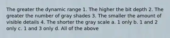 The greater the dynamic range 1. The higher the bit depth 2. The greater the number of gray shades 3. The smaller the amount of visible details 4. The shorter the gray scale a. 1 only b. 1 and 2 only c. 1 and 3 only d. All of the above