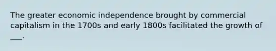 The greater economic independence brought by commercial capitalism in the 1700s and early 1800s facilitated the growth of ___.