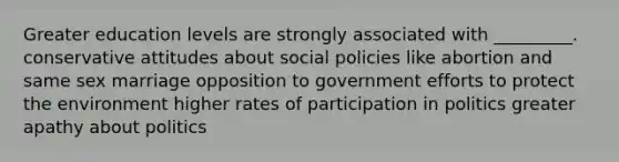 Greater education levels are strongly associated with _________. conservative attitudes about social policies like abortion and same sex marriage opposition to government efforts to protect the environment higher rates of participation in politics greater apathy about politics