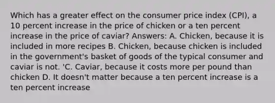 Which has a greater effect on the consumer price index (CPI), a 10 percent increase in the price of chicken or a ten percent increase in the price of caviar? Answers: A. Chicken, because it is included in more recipes B. Chicken, because chicken is included in the government's basket of goods of the typical consumer and caviar is not. 'C. Caviar, because it costs more per pound than chicken D. It doesn't matter because a ten percent increase is a ten percent increase