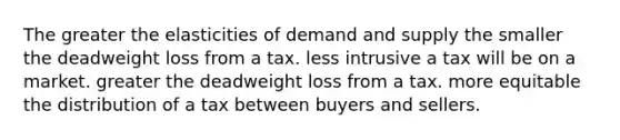 The greater the elasticities of demand and supply the smaller the deadweight loss from a tax. less intrusive a tax will be on a market. greater the deadweight loss from a tax. more equitable the distribution of a tax between buyers and sellers.