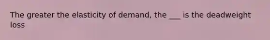 The greater the elasticity of demand, the ___ is the deadweight loss