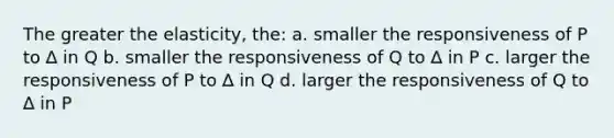 The greater the elasticity, the: a. smaller the responsiveness of P to ∆ in Q b. smaller the responsiveness of Q to ∆ in P c. larger the responsiveness of P to ∆ in Q d. larger the responsiveness of Q to ∆ in P