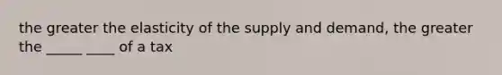 the greater the elasticity of the supply and demand, the greater the _____ ____ of a tax