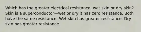 Which has the greater electrical resistance, wet skin or dry skin? Skin is a superconductor—wet or dry it has zero resistance. Both have the same resistance. Wet skin has greater resistance. Dry skin has greater resistance.