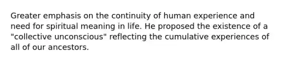 Greater emphasis on the continuity of human experience and need for spiritual meaning in life. He proposed the existence of a "collective unconscious" reflecting the cumulative experiences of all of our ancestors.