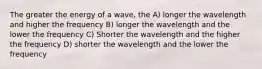 The greater the energy of a wave, the A) longer the wavelength and higher the frequency B) longer the wavelength and the lower the frequency C) Shorter the wavelength and the higher the frequency D) shorter the wavelength and the lower the frequency