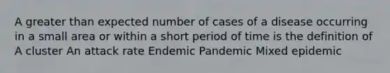 A greater than expected number of cases of a disease occurring in a small area or within a short period of time is the definition of A cluster An attack rate Endemic Pandemic Mixed epidemic