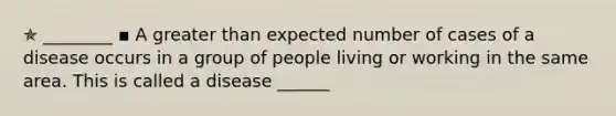 ✯ ________ ▪︎ A greater than expected number of cases of a disease occurs in a group of people living or working in the same area. This is called a disease ______