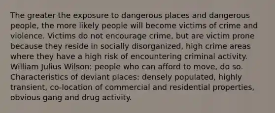 The greater the exposure to dangerous places and dangerous people, the more likely people will become victims of crime and violence. Victims do not encourage crime, but are victim prone because they reside in socially disorganized, high crime areas where they have a high risk of encountering criminal activity. William Julius Wilson: people who can afford to move, do so. Characteristics of deviant places: densely populated, highly transient, co-location of commercial and residential properties, obvious gang and drug activity.