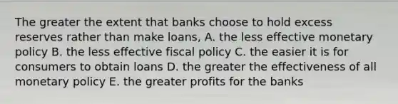 The greater the extent that banks choose to hold excess reserves rather than make loans, A. the less effective monetary policy B. the less effective fiscal policy C. the easier it is for consumers to obtain loans D. the greater the effectiveness of all monetary policy E. the greater profits for the banks