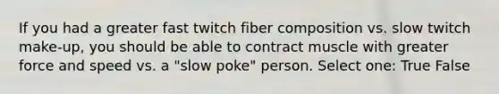 If you had a greater fast twitch fiber composition vs. slow twitch make-up, you should be able to contract muscle with greater force and speed vs. a "slow poke" person. Select one: True False